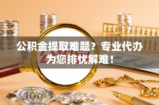 鄞州公积金提取难题？专业代办为您排忧解难！