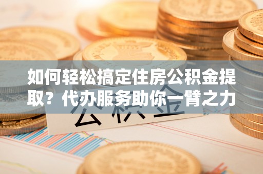 鄞州如何轻松搞定住房公积金提取？代办服务助你一臂之力