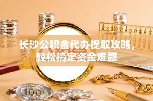 鄞州长沙公积金代办提取攻略，轻松搞定资金难题