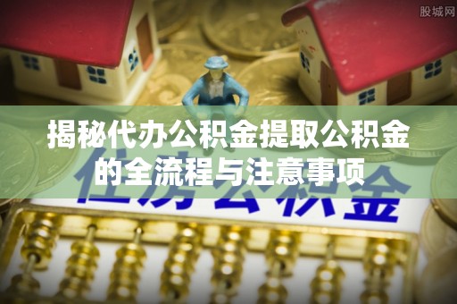 鄞州揭秘代办公积金提取公积金的全流程与注意事项