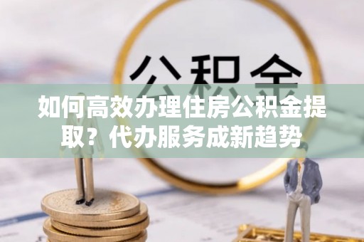 鄞州如何高效办理住房公积金提取？代办服务成新趋势