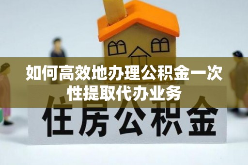 鄞州如何高效地办理公积金一次性提取代办业务